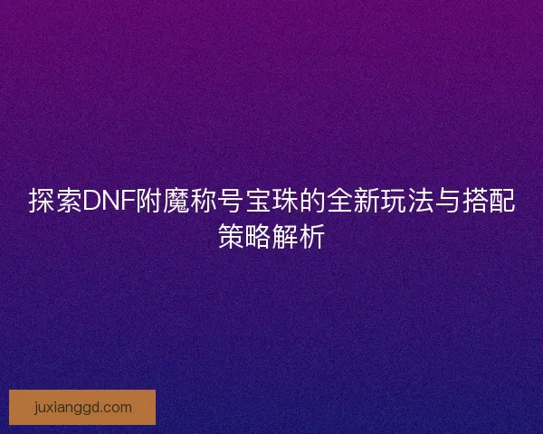 探索DNF附魔称号宝珠的全新玩法与搭配策略解析