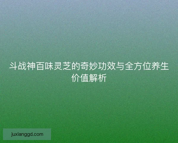 斗战神百味灵芝的奇妙功效与全方位养生价值解析