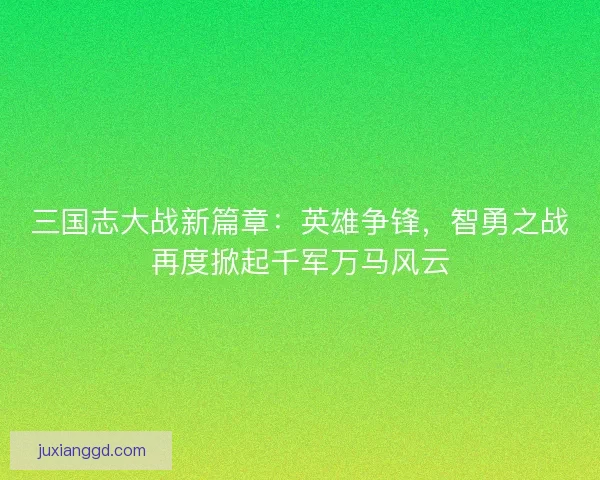 三国志大战新篇章：英雄争锋，智勇之战再度掀起千军万马风云