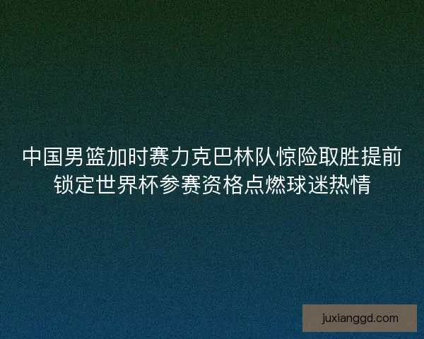 中国男篮加时赛力克巴林队惊险取胜提前锁定世界杯参赛资格点燃球迷热情