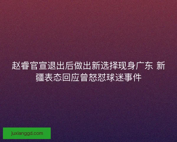 赵睿官宣退出后做出新选择现身广东 新疆表态回应曾怒怼球迷事件