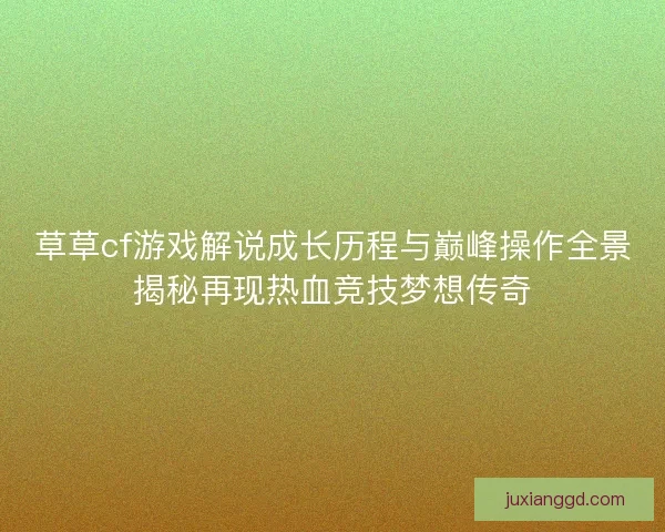草草cf游戏解说成长历程与巅峰操作全景揭秘再现热血竞技梦想传奇