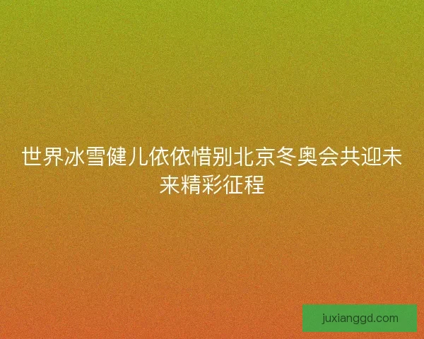 世界冰雪健儿依依惜别北京冬奥会共迎未来精彩征程