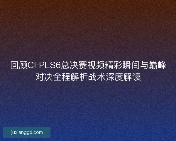 回顾CFPLS6总决赛视频精彩瞬间与巅峰对决全程解析战术深度解读