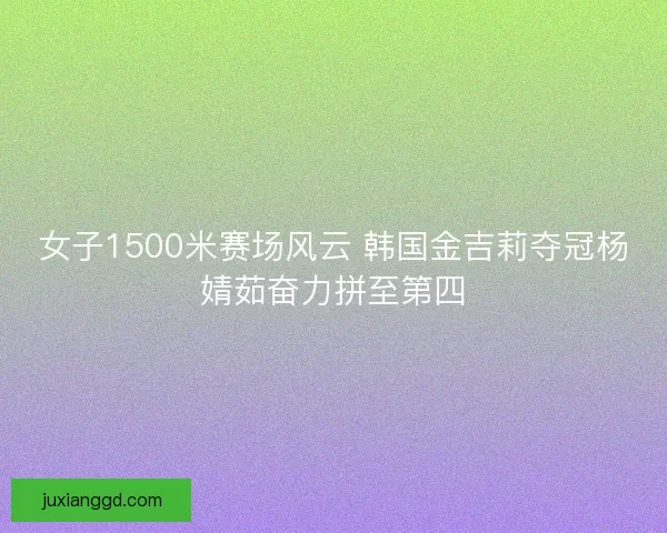 女子1500米赛场风云 韩国金吉莉夺冠杨婧茹奋力拼至第四