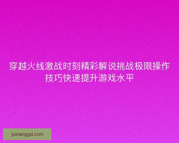 穿越火线激战时刻精彩解说挑战极限操作技巧快速提升游戏水平