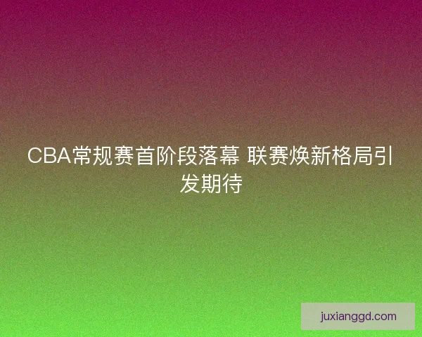 CBA常规赛首阶段落幕 联赛焕新格局引发期待