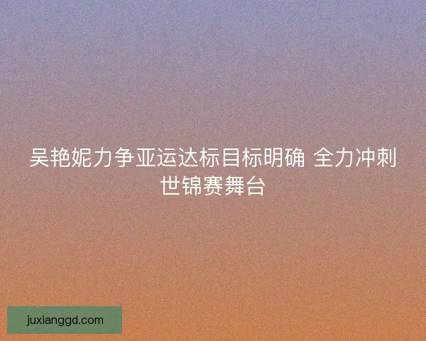 吴艳妮力争亚运达标目标明确 全力冲刺世锦赛舞台