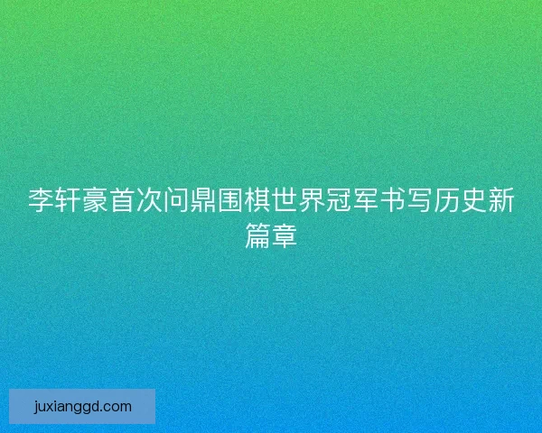 李轩豪首次问鼎围棋世界冠军书写历史新篇章