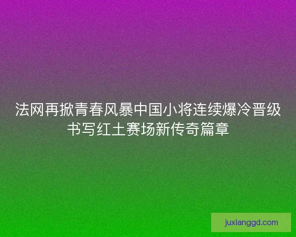法网再掀青春风暴中国小将连续爆冷晋级书写红土赛场新传奇篇章