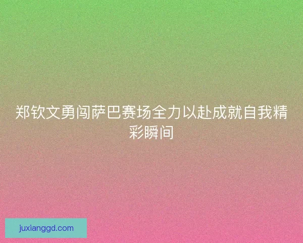郑钦文勇闯萨巴赛场全力以赴成就自我精彩瞬间