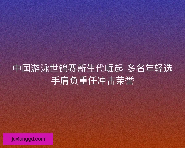 中国游泳世锦赛新生代崛起 多名年轻选手肩负重任冲击荣誉