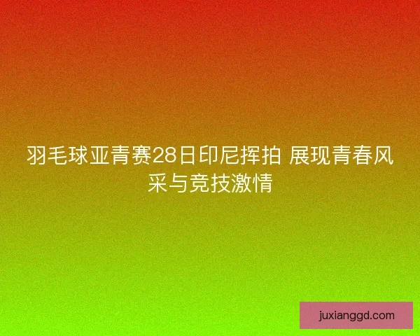 羽毛球亚青赛28日印尼挥拍 展现青春风采与竞技激情
