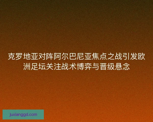克罗地亚对阵阿尔巴尼亚焦点之战引发欧洲足坛关注战术博弈与晋级悬念