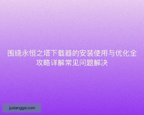 围绕永恒之塔下载器的安装使用与优化全攻略详解常见问题解决