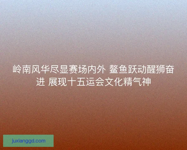 岭南风华尽显赛场内外 鳌鱼跃动醒狮奋进 展现十五运会文化精气神