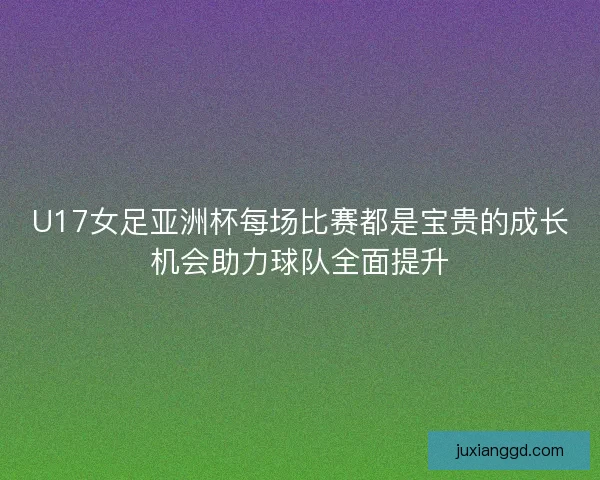 U17女足亚洲杯每场比赛都是宝贵的成长机会助力球队全面提升
