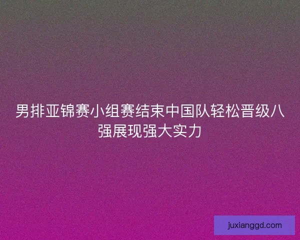 男排亚锦赛小组赛结束中国队轻松晋级八强展现强大实力