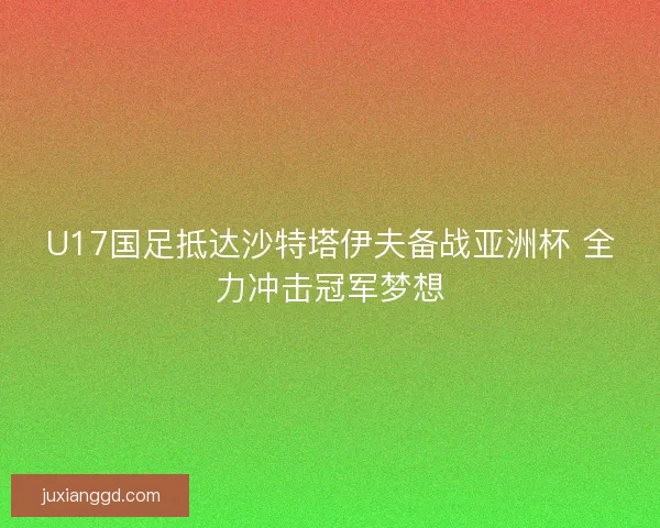 U17国足抵达沙特塔伊夫备战亚洲杯 全力冲击冠军梦想