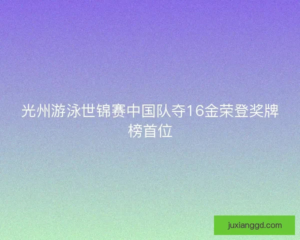 光州游泳世锦赛中国队夺16金荣登奖牌榜首位