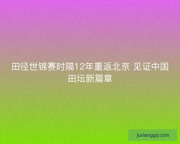 田径世锦赛时隔12年重返北京 见证中国田坛新篇章
